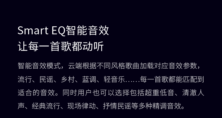 Smart EQ智能音效 让每一首歌都动听 智能音效模式，云端根据不同风格歌曲加载对应音效参数，流行、民谣、乡村、蓝调、轻音乐……每一首歌都能匹配到适合的音效。同时用户也可以选择包括超重低音、清澈人声、经典流行、现场律动、抒情民谣等多种精调音效。
