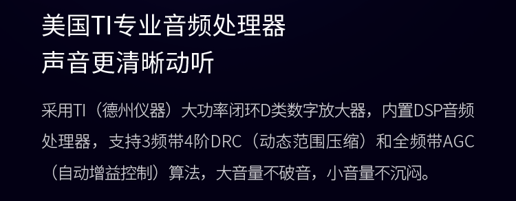 美国TI专业音频处理器 声音更清晰动听 采用TI（德州仪器）大功率闭环D类数字放大器，内置DSP音频处理器，支持3频带4阶DRC（动态范围压缩）和全频带AGC（自动增益控制）算法，大音量不破音，小音量不沉闷。