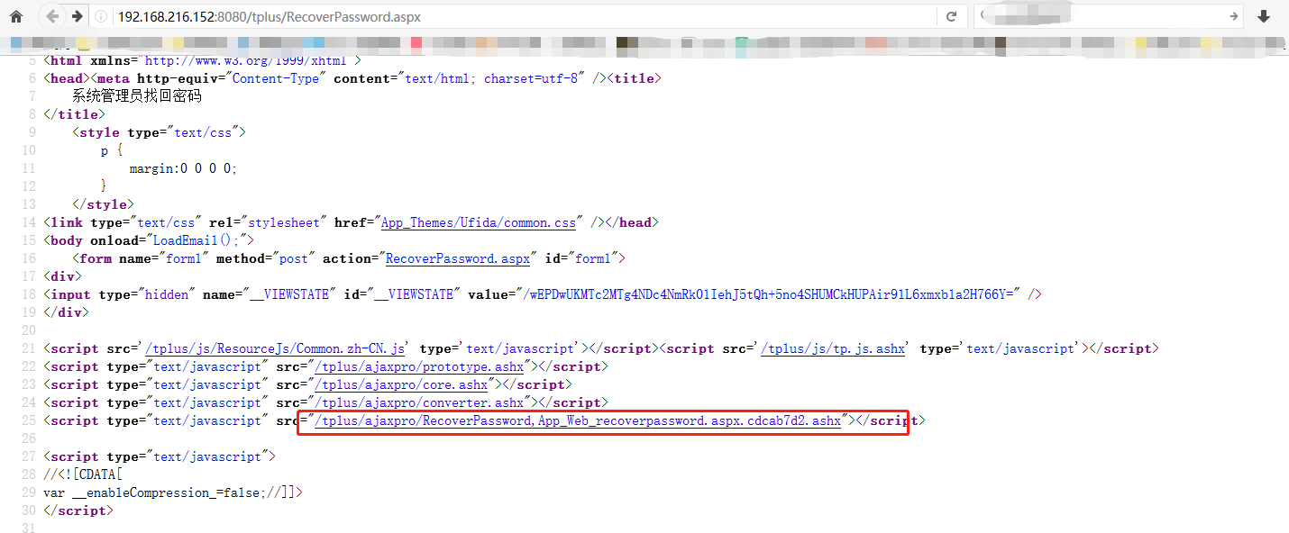 ttp: w s. org/ 1 "Y/ xhtml > tm xm ns= ht content= text/html , chars et=utf—8" 13 14 15 17 20 22 23 24 25 26 27 29 30 (style type= text margin:0 0 0 0, < / style) < link type= text/css rel= stylesheet" href= (body ( ) , " > (form name= forml" method= post action= (div > < input type="hidden" name= VIEWSTATE" App Themes/Ufida/common. css" RecoverPassword. aspx id= form VIEWSTATE" " < / div > (script (script (script (script (script (script /tp1us/js/ResourceJs/Common. zh—CN. js' type=' text/ javascript' X/ src= type=' text/ javascript' X/ script > /tplus/js/tp. js. ashx src= type= type = type= type= type= text/ javascript text/ javascript text/ javascript text/ javascript text/ javascript src= src= src= sr = "/tplus/ajaxpro/prototype. "/tplus/ajaxpro/core. " /tplus/ajaxpro/converter. " /tp1us/ajaxpro/RecoverPassword, App_Web_recoverpassword. aspx. cdcab7d2. t > DB //<! CCDATAC enabl se ; < / script >