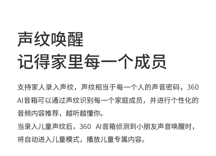 声纹唤醒 记得家里每一个成员 支持家人录入声纹，声纹相当于每一个人的声音密码，360 AI音箱可以通过声纹识别每一个家庭成员，并进行个性化的音频内容推荐，越听越懂你。当录入儿童声纹后，360 AI音箱侦测到小朋友声音唤醒时，将自动进入儿童模式，播放儿童专属内容。